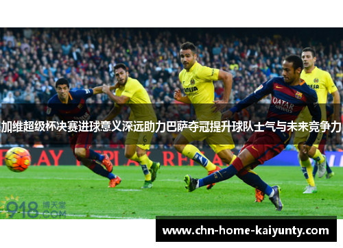 加维超级杯决赛进球意义深远助力巴萨夺冠提升球队士气与未来竞争力