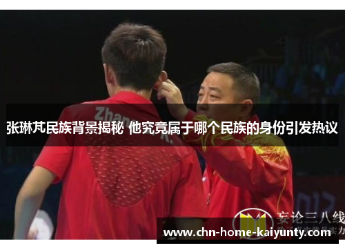 张琳芃民族背景揭秘 他究竟属于哪个民族的身份引发热议