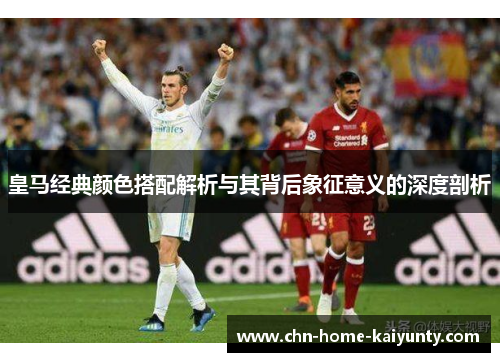 皇马经典颜色搭配解析与其背后象征意义的深度剖析