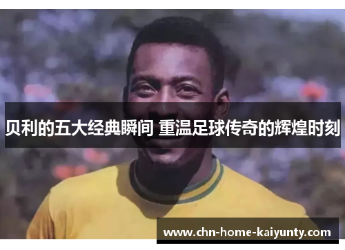 贝利的五大经典瞬间 重温足球传奇的辉煌时刻