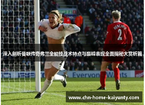 深入剖析曼联传奇弗兰全能技战术特点与巅峰表现全面揭秘大赏析篇