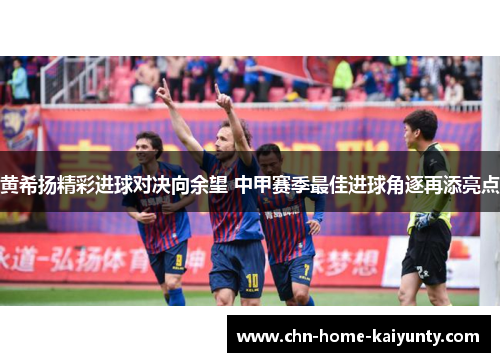 黄希扬精彩进球对决向余望 中甲赛季最佳进球角逐再添亮点