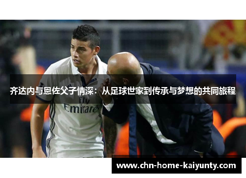 齐达内与恩佐父子情深：从足球世家到传承与梦想的共同旅程